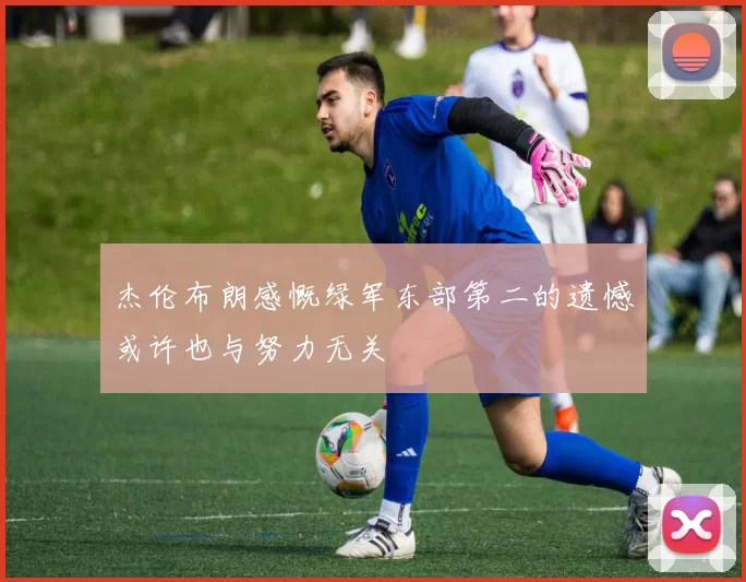 杰伦布朗感慨绿军东部第二的遗憾或许也与努力无关