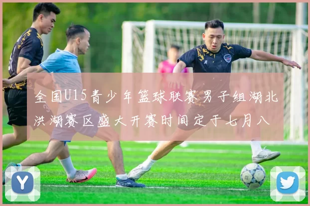 全国U15青少年篮球联赛男子组湖北洪湖赛区盛大开赛时间定于七月八日至十三日