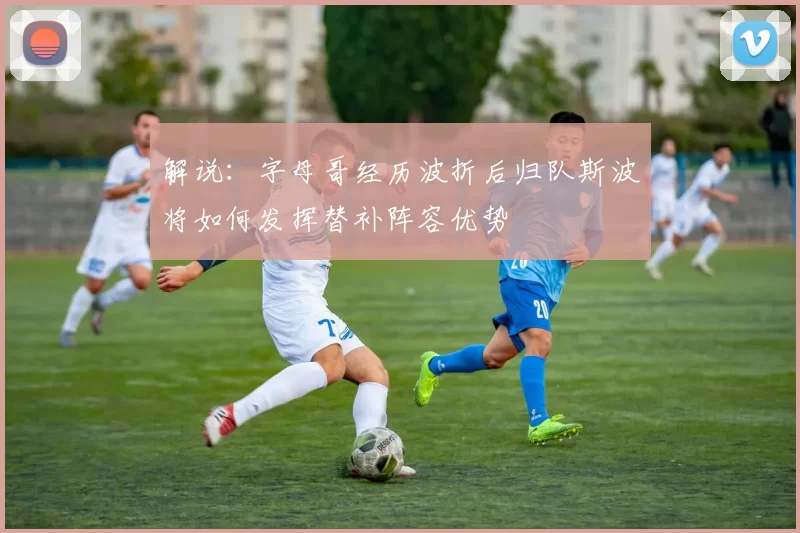 解说：字母哥经历波折后归队斯波将如何发挥替补阵容优势