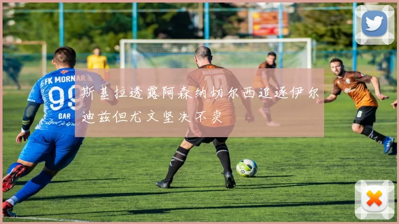 斯基拉透露阿森纳切尔西追逐伊尔迪兹但尤文坚决不卖